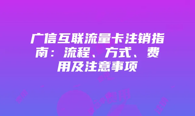 广信互联流量卡注销指南：流程、方式、费用及注意事项
