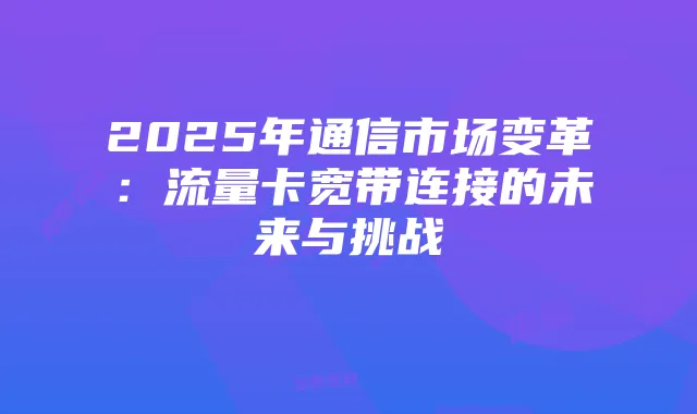 2025年通信市场变革:流量卡宽带连接的未来与挑战