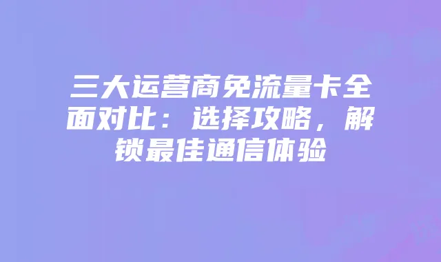 三大运营商免流量卡全面对比:选择攻略,解锁最佳通信体验