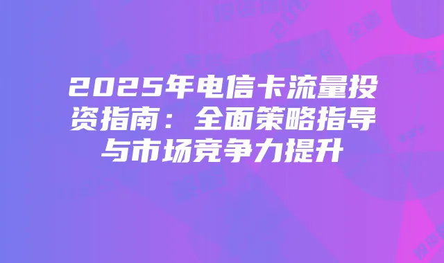 2025年电信卡流量投资指南:全面策略指导与市场竞争力提升