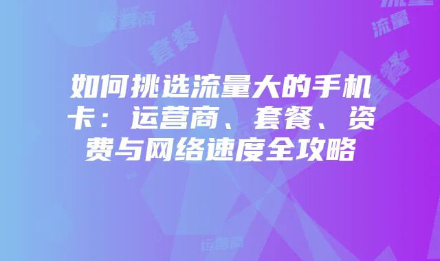 如何挑选流量大的手机卡：运营商、套餐、资费与网络速度全攻略