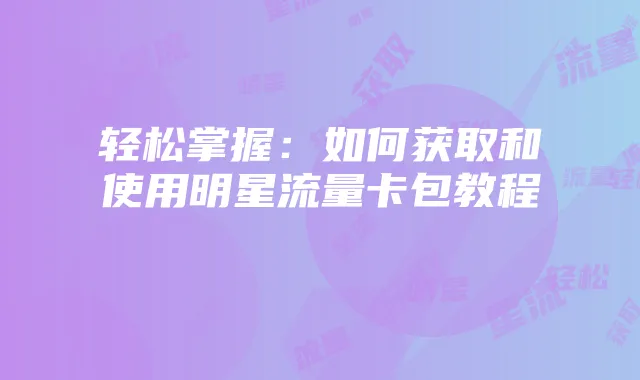 轻松掌握:如何获取和使用明星流量卡包教程
