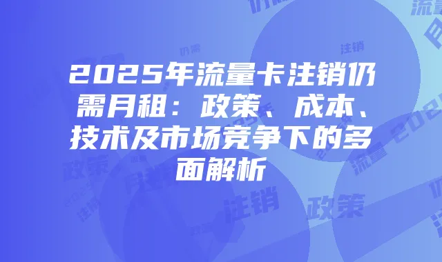 2025年流量卡注销仍需月租:政策、成本、技术及市场竞争下的多面解析