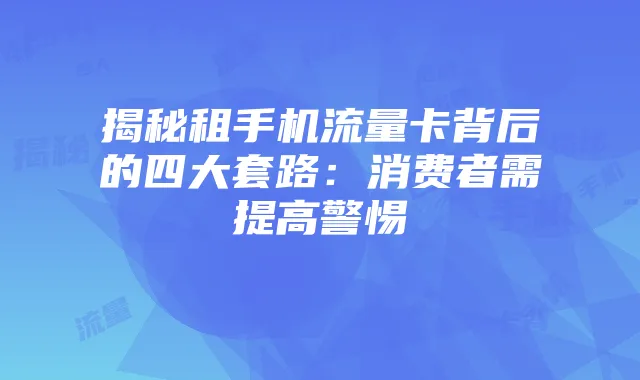 揭秘租手机流量卡背后的四大套路:消费者需提高警惕