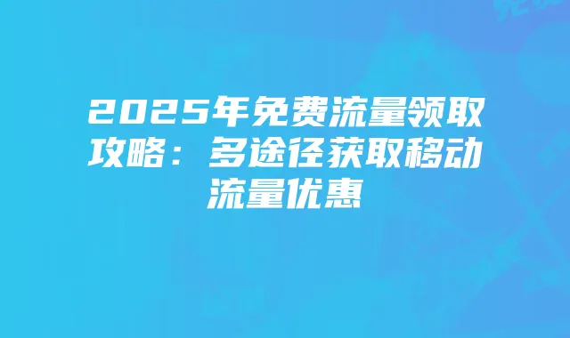 2025年免费流量领取攻略:多途径获取移动流量优惠
