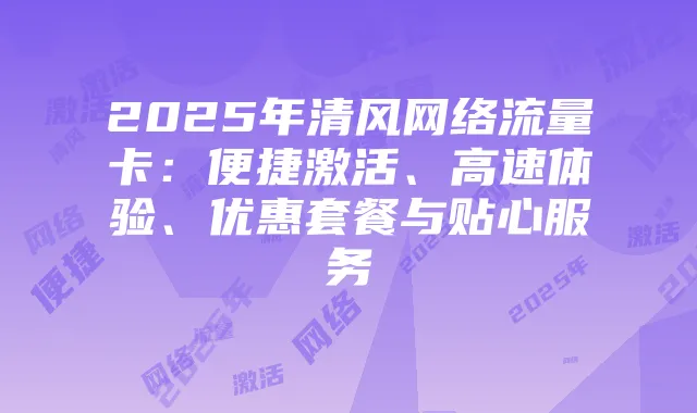 2025年清风网络流量卡:便捷激活、高速体验、优惠套餐与贴心服务