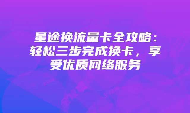 星途换流量卡全攻略：轻松三步完成换卡，享受优质网络服务