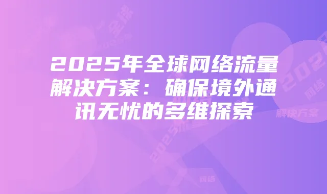 2025年全球网络流量解决方案：确保境外通讯无忧的多维探索