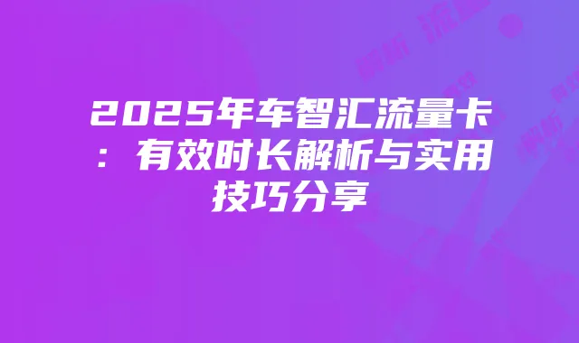 2025年车智汇流量卡：有效时长解析与实用技巧分享