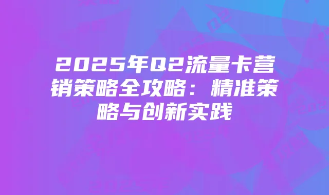 2025年Q2流量卡营销策略全攻略:精准策略与创新实践