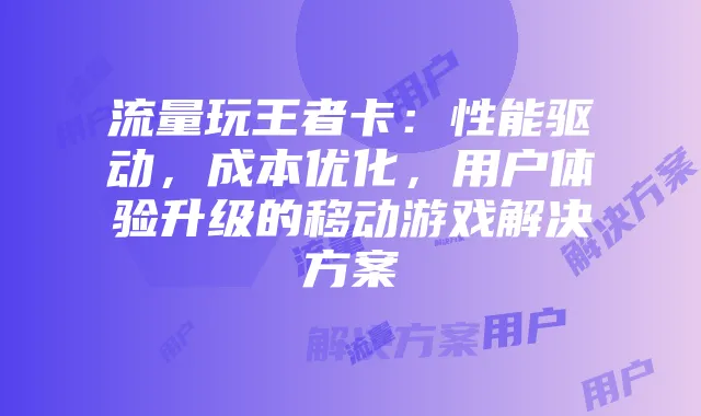 流量玩王者卡:性能驱动,成本优化,用户体验升级的移动游戏解决方案