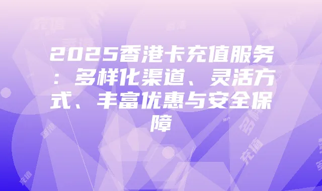 2025香港卡充值服务:多样化渠道、灵活方式、丰富优惠与安全保障