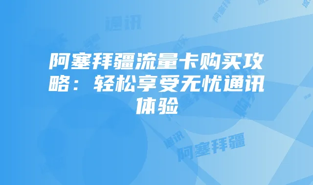 阿塞拜疆流量卡购买攻略:轻松享受无忧通讯体验