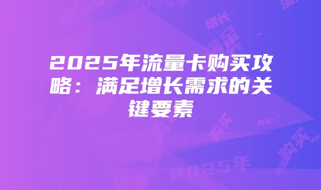 2025年流量卡购买攻略:满足增长需求的关键要素