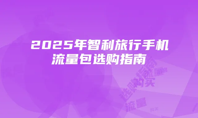 2025年智利旅行手机流量包选购指南