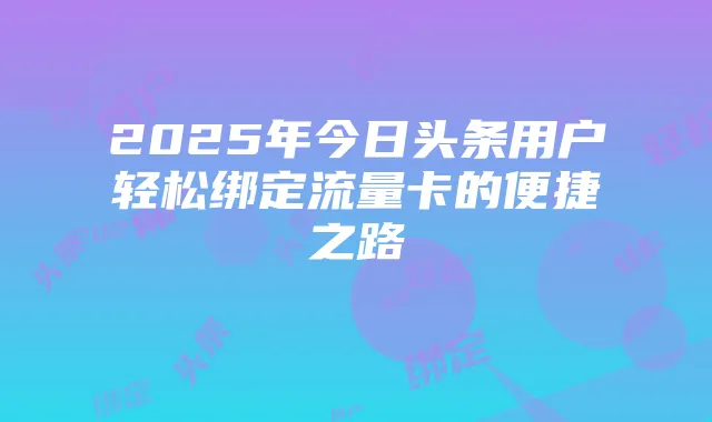2025年今日头条用户轻松绑定流量卡的便捷之路