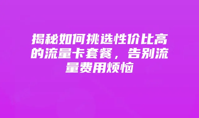 揭秘如何挑选性价比高的流量卡套餐，告别流量费用烦恼