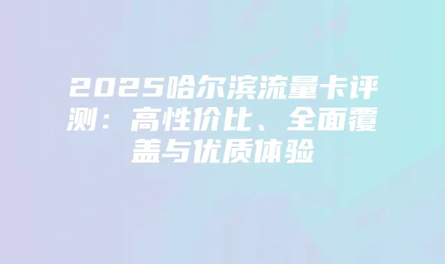 2025哈尔滨流量卡评测:高性价比、全面覆盖与优质体验