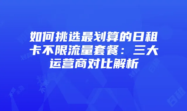 如何挑选最划算的日租卡不限流量套餐:三大运营商对比解析