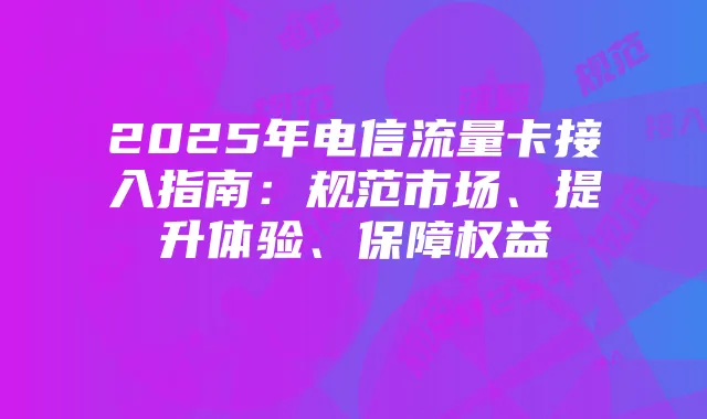 2025年电信流量卡接入指南：规范市场、提升体验、保障权益