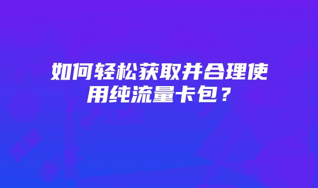 如何轻松获取并合理使用纯流量卡包？