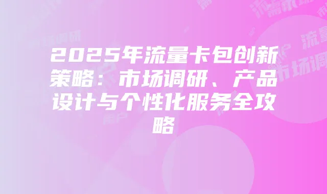 2025年流量卡包创新策略:市场调研、产品设计与个性化服务全攻略