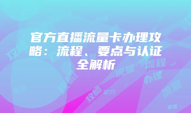 官方直播流量卡办理攻略:流程、要点与认证全解析