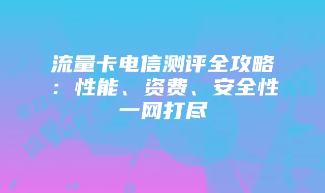 流量卡电信测评全攻略:性能、资费、安全性一网打尽