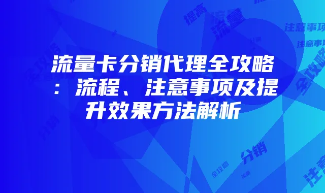 流量卡分销代理全攻略：流程、注意事项及提升效果方法解析