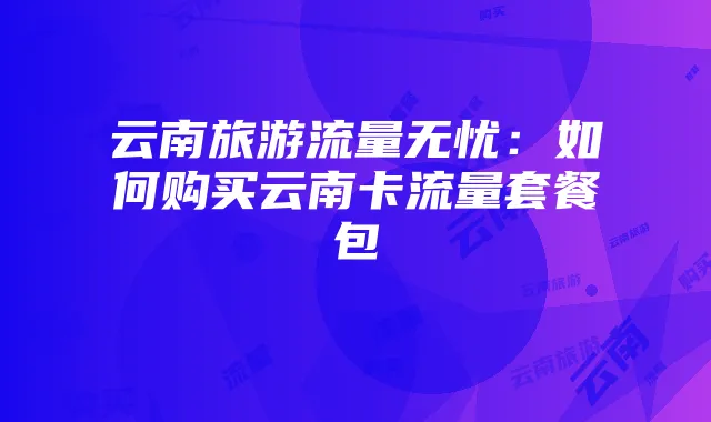 云南旅游流量无忧:如何购买云南卡流量套餐包