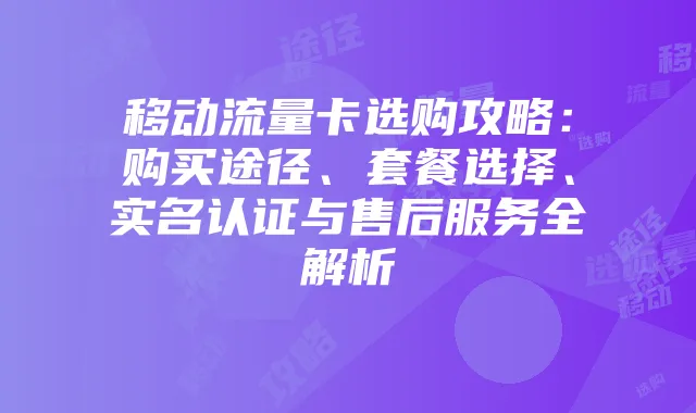 移动流量卡选购攻略:购买途径、套餐选择、实名认证与售后服务全解析