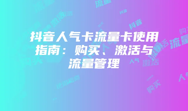 抖音人气卡流量卡使用指南:购买、激活与流量管理