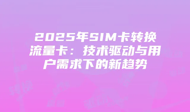 2025年SIM卡转换流量卡:技术驱动与用户需求下的新趋势