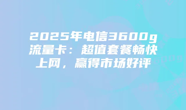2025年电信3600g流量卡：超值套餐畅快上网，赢得市场好评