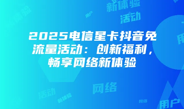 2025电信星卡抖音免流量活动：创新福利，畅享网络新体验