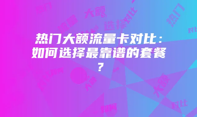热门大额流量卡对比：如何选择最靠谱的套餐？
