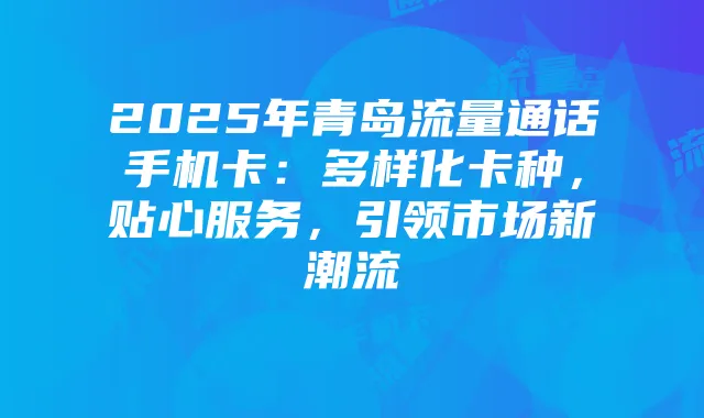 2025年青岛流量通话手机卡:多样化卡种,贴心服务,引领市场新潮流