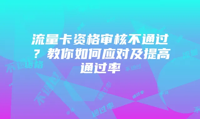 流量卡资格审核不通过？教你如何应对及提高通过率
