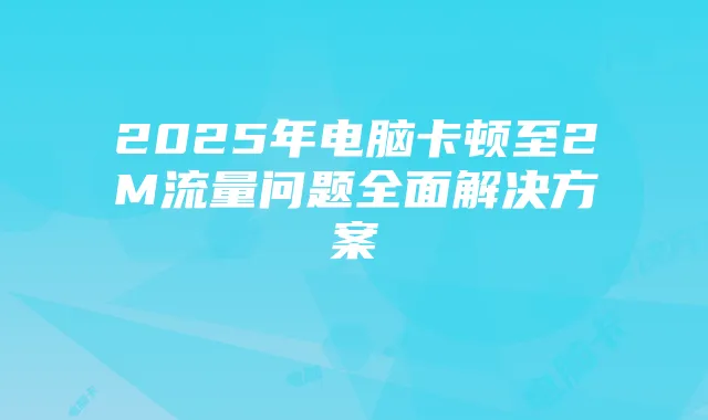 2025年电脑卡顿至2M流量问题全面解决方案