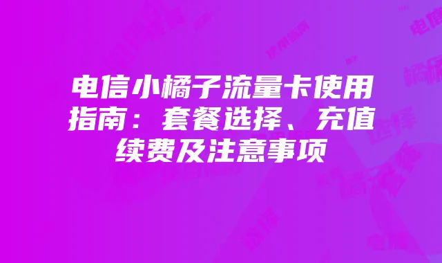 电信小橘子流量卡使用指南:套餐选择、充值续费及注意事项