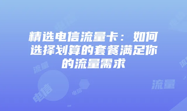 精选电信流量卡:如何选择划算的套餐满足你的流量需求