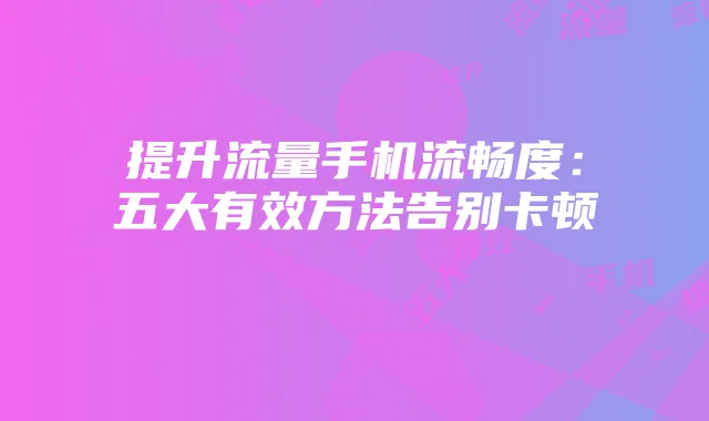 提升流量手机流畅度：五大有效方法告别卡顿