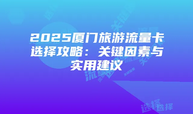 2025厦门旅游流量卡选择攻略：关键因素与实用建议