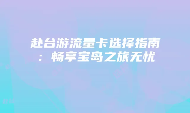 赴台游流量卡选择指南:畅享宝岛之旅无忧