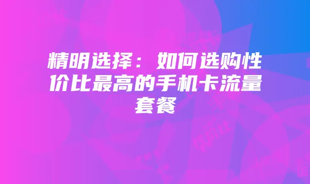 精明选择：如何选购性价比最高的手机卡流量套餐