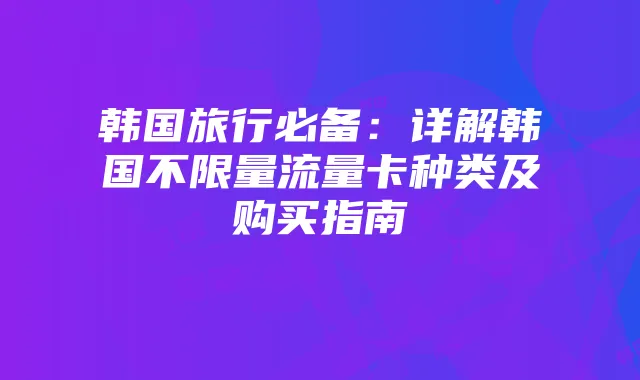 韩国旅行必备：详解韩国不限量流量卡种类及购买指南