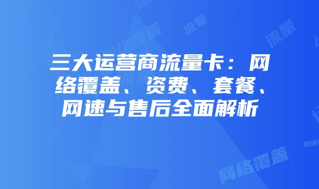 三大运营商流量卡:网络覆盖、资费、套餐、网速与售后全面解析