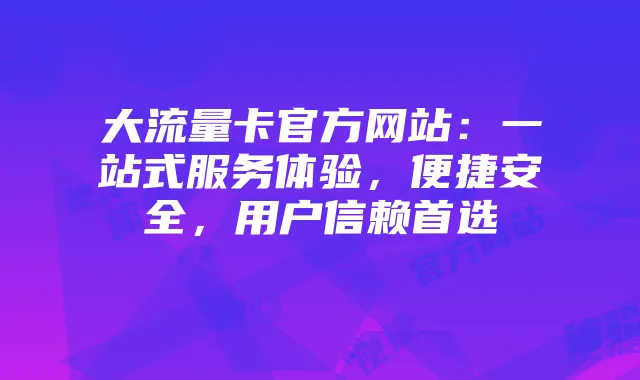 大流量卡官方网站：一站式服务体验，便捷安全，用户信赖首选