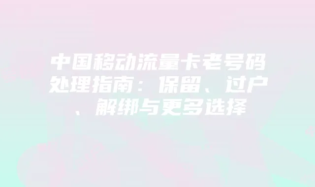 中国移动流量卡老号码处理指南:保留、过户、解绑与更多选择