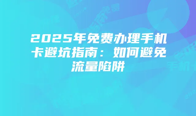2025年免费办理手机卡避坑指南：如何避免流量陷阱